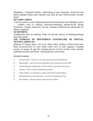 60
Weighting - Chemical finishes- Mercerising, Crease Resistant -fire-Proof and
flame retardant finish-water repellent and wash & wear finish-wrinkle resistant
finish
8.0 CARE LABELS
Various systems of care labeling-national and international care labelling system
- symbols used in washing instruction-bleaching instruction-the drying
instruction- ironing instruction- the dry cleaning instruction-the placements of
labels on garment
9.0 MENDING
Fundamental rules for darning- kinds of tears-the process of darning-patching
(hemmed, print)
10.0 STORAGE OF HOUSEHOLD LINEN&CARE OF SPECIAL
TEXTILE ARTICLES
planning of storage space- care to be taken while washing of Bed Lenin-store
Bath accessories-how to store Table Lenin- how to store Apparels- cleaning
process of carpets & rugs-the washing process of laces (cotton, linen, boarder
embroidered gold, and silver)- cleaning process of fur coats
REFERENCE BOOKS
1. Noemia D‘Souza -- Fabric Care, New Age International (P) Limited Publishers
2. Durga Deulkar -- House hold textiles and laundry work, Atmaram & Sons Ltd., Delhi.
3. Susheela Dantiyagi, Fundamentals of Textiles and their care, Orient Long man Ltd.,
4. Corbmann -- Fibre to Fabric, McGrawhills, New Delhi.
5. Pradip V Mehta --An introduction to Quality Control for the Apparel Industry
6. Sushma Gupta, Neeru Garg, Renu Saini -- Text book of Clothing and Textile
7. Mary Mathews -- Practical clothing construction Part-I, Madras.
 