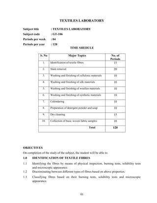 61
TEXTILES LABORATORY
Subject title : TEXTILES LABORATORY
Subject code : GT-106
Periods per week : 04
Periods per year : 120
TIME SHEDULE
OBJECTIVES
On completion of the study of the subject, the student will be able to
1.0 IDENTIFICATION OF TEXTILE FIBRES
1.1 Identifying the fibres by means of physical inspection, burning tests, solubility tests
and microscopic appearance.
1.2 Discriminating between different types of fibres based on above properties.
1.3 Classifying fibres based on their burning tests, solubility tests and microscopic
appearance.
S. No Major Topics No. of
Periods
1. Identification of textile fibres 15
2. Stain removal 20
3. Washing and finishing of cellulosic materials 10
4. Washing and finishing of silk materials 10
5. Washing and finishing of woollen materials 10
6. Washing and finishing of synthetic materials 10
7. Calendaring 10
8. Preparation of detergent powder and soap 10
9. Dry cleaning 15
10. Collection of basic woven fabric samples 10
Total 120
 