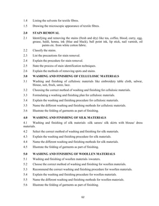 62
1.4 Listing the solvents for textile fibres.
1.5 Drawing the microscopic appearance of textile fibres.
2.0 STAIN REMOVAL
2.1 Identifying and removing the stains (fresh and dry) like tea, coffee, blood, curry, egg,
grease, haldi, henna, ink (blue and black), ball point ink, lip stick, nail varnish, oil
paints etc. from white cotton fabric.
2.2 Classify the stains.
2.3 List the precautions for stain removal.
2.4 Explain the procedure for stain removal.
2.5 State the process of stain identification techniques.
2.6 Explain the methods of removing spots and stains.
3.0 WASHING AND FINISHING OF CELLULOSIC MATERIALS
3.1 Washing and finishing of cellulosic materials like embroidery table cloth, salwar,
blouse, suit, frock, saree, lace.
3.2 Choosing the correct method of washing and finishing for cellulosic materials.
3.3 Formulating a washing and finishing plan for cellulosic materials.
3.4 Explain the washing and finishing procedure for cellulosic materials.
3.5 Name the different washing and finishing methods for cellulosic materials.
3.6 Illustrate the folding of garments as part of finishing.
4.0 WASHING AND FINISHING OF SILK MATERIALS
4.1 Washing and finishing of silk materials -silk sarees/ silk skirts with blouse/ dress
materials.
4.2 Select the correct method of washing and finishing for silk materials.
4.3 Explain the washing and finishing procedure for silk materials.
4.4 Name the different washing and finishing methods for silk materials.
4.5 Illustrate the folding of garments as part of finishing.
5.0 WASHING AND FINISHING OF WOOLLEN MATERIALS
5.1 Washing and finishing of woollen materials /sweaters.
5.2 Choose the correct method of washing and finishing for woollen materials.
5.3 Recommend the correct washing and finishing procedure for woollen materials.
5.4 Explain the washing and finishing procedure for woollen materials.
5.5 Name the different washing and finishing methods for woollen materials.
5.6 Illustrate the folding of garments as part of finishing.
 