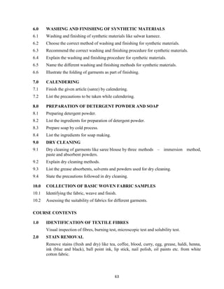 63
6.0 WASHING AND FINISHING OF SYNTHETIC MATERIALS
6.1 Washing and finishing of synthetic materials like salwar kameez.
6.2 Choose the correct method of washing and finishing for synthetic materials.
6.3 Recommend the correct washing and finishing procedure for synthetic materials.
6.4 Explain the washing and finishing procedure for synthetic materials.
6.5 Name the different washing and finishing methods for synthetic materials.
6.6 Illustrate the folding of garments as part of finishing.
7.0 CALENDERING
7.1 Finish the given article (saree) by calendering.
7.2 List the precautions to be taken while calendering.
8.0 PREPARATION OF DETERGENT POWDER AND SOAP
8.1 Preparing detergent powder.
8.2 List the ingredients for preparation of detergent powder.
8.3 Prepare soap by cold process.
8.4 List the ingredients for soap making.
9.0 DRY CLEANING
9.1 Dry cleaning of garments like saree blouse by three methods – immersion method,
paste and absorbent powders.
9.2 Explain dry cleaning methods.
9.3 List the grease absorbents, solvents and powders used for dry cleaning.
9.4 State the precautions followed in dry cleaning.
10.0 COLLECTION OF BASIC WOVEN FABRIC SAMPLES
10.1 Identifying the fabric, weave and finish.
10.2 Assessing the suitability of fabrics for different garments.
COURSE CONTENTS
1.0 IDENTIFICATION OF TEXTILE FIBRES
Visual inspection of fibres, burning test, microscopic test and solubility test.
2.0 STAIN REMOVAL
Remove stains (fresh and dry) like tea, coffee, blood, curry, egg, grease, haldi, henna,
ink (blue and black), ball point ink, lip stick, nail polish, oil paints etc. from white
cotton fabric.
 
