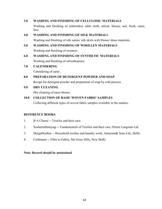 64
3.0 WASHING AND FINISHING OF CELLULOSIC MATERIALS
Washing and finishing of embroidery table cloth, salwar, blouse, suit, frock, saree,
lace.
4.0 WASHING AND FINISHING OF SILK MATERIALS
Washing and finishing of silk sarees/ silk skirts with blouse/ dress materials.
5.0 WASHING AND FINISHING OF WOOLLEN MATERIALS
Washing and finishing of sweaters.
6.0 WASHING AND FINISHING OF SYNTHETIC MATERIALS
Washing and finishing of salwarkameez.
7.0 CALENDERING
Calendering of saree.
8.0 PREPARATION OF DETERGENT POWDER AND SOAP
Recipe for detergent powder and preparation of soap by cold process
9.0 DRY CLEANING
Dry cleaning of saree blouse.
10.0 COLLECTION OF BASIC WOVEN FABRIC SAMPLES
Collecting different types of woven fabric samples available in the market.
REFERENCE BOOKS
1. B A Chenai -- Textiles and their care.
2. SusheelaDantyagi -- Fundamentals of Textiles and their care, Orient Longman Ltd.
3. DurgaDeulkar -- Household textiles and laundry work, Atmaram& Sons Ltd., Delhi.
4. Corbmann -- Fibre to Fabric, Mc Graw Hills, New Delhi.
Note: Record should be maintained
 