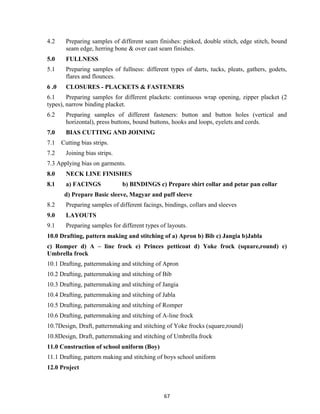 67
4.2 Preparing samples of different seam finishes: pinked, double stitch, edge stitch, bound
seam edge, herring bone & over cast seam finishes.
5.0 FULLNESS
5.1 Preparing samples of fullness: different types of darts, tucks, pleats, gathers, godets,
flares and flounces.
6 .0 CLOSURES - PLACKETS & FASTENERS
6.1 Preparing samples for different plackets: continuous wrap opening, zipper placket (2
types), narrow binding placket.
6.2 Preparing samples of different fasteners: button and button holes (vertical and
horizontal), press buttons, bound buttons, hooks and loops, eyelets and cords.
7.0 BIAS CUTTING AND JOINING
7.1 Cutting bias strips.
7.2 Joining bias strips.
7.3 Applying bias on garments.
8.0 NECK LINE FINISHES
8.1 a) FACINGS b) BINDINGS c) Prepare shirt collar and petar pan collar
d) Prepare Basic sleeve, Magyar and puff sleeve
8.2 Preparing samples of different facings, bindings, collars and sleeves
9.0 LAYOUTS
9.1 Preparing samples for different types of layouts.
10.0 Drafting, pattern making and stitching of a) Apron b) Bib c) Jangia b)Jabla
c) Romper d) A – line frock e) Princes petticoat d) Yoke frock (square,round) e)
Umbrella frock
10.1 Drafting, patternmaking and stitching of Apron
10.2 Drafting, patternmaking and stitching of Bib
10.3 Drafting, patternmaking and stitching of Jangia
10.4 Drafting, patternmaking and stitching of Jabla
10.5 Drafting, patternmaking and stitching of Romper
10.6 Drafting, patternmaking and stitching of A-line frock
10.7Design, Draft, patternmaking and stitching of Yoke frocks (square,round)
10.8Design, Draft, patternmaking and stitching of Umbrella frock
11.0 Construction of school uniform (Boy)
11.1 Drafting, pattern making and stitching of boys school uniform
12.0 Project
 
