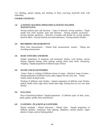 68
12.1 Drafting, pattern making and stitching of Party wear-long frock/frill frock with
embroidery
COURSE CONTENTS
1.0 a) SEWING MACHINE OPERATION b) SEWING MACHINE
MAINTENANCE
Sewing machine parts and functions - Types of domestic sewing machines - Single
needle lock stitch machine: parts and functions - Sewing machine accessories -
Sewing machine operations - Selection of needles and threads for sewing machine
based on fabric - Sewing machine care and maintenance - Sewing machine troubles
2.0 RECORDING MEASUREMENTS
Dress form measurements - Human body measurements: manual - Taking and
recording measurements
3.0 BASIC STITCHES AND HEMS
Sample preparation of temporary and permanent stitches: even basting, uneven
basting, diagonal basting, tailor tacking, running stitch, back stitch, overcasting,
whipping - Sample preparation of different types of hems
4.0 SEAMS AND SEAM FINISHES
Seams: Steps in working of different classes of seams - Selection/ usage of seams -
Sample preparation of different seams: plain, lapped, flat fell, welt, slot, french,
mantua makers & piped seams
Working of different seam finishes - Sample preparation of different seam finishes:
pinked, double stitch, edge stitch, bound seam edge, herring bone & over cast seam
finishes
5.0 FULLNESS
Ways of introducing fullness - Sample preparation of different types of darts, tucks,
pleats, gathers, godets, flares and flounces
6.0 CLOSURES - PLACKETS & FASTENERS
Placket standards - Placket placement - Placket types - Sample preparation of
different plackets: continuous wrap opening, adaptation, tailored placket, zipper
placket (2 types), narrow binding placket
 