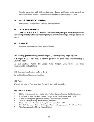 69
Sample preparation with different fasteners - Button and button holes: vertical and
horizontal - Press buttons - Bound buttons - Hooks and eyes - Eyelets – Cords
7.0 BIAS CUTTING AND JOINING
Bias cutting - Bias joining - Applying bias on garments
8.0 NECK LINE FINISHES
FACINGS- BINDINGS - Prepare shirt collar and petar pan collar- Prepare Basic
sleeve, Magyar and puff sleeve-Preparing samples of different facings, bindings, collars and
sleeves
9.0 LAYOUTS
Preparing samples for different types of layouts.
10.0 Drafting, pattern making and stitching of a) Apron b) Bib c) Jangia b)Jabla
c) Romper d) A – line frock e) Princes petticoat d) Yoke frock (square,round) e)
Umbrella frock
Cut and Stitching Apron- Bib- Jangia- Jabla- Romper- A-line frock- Yoke frocks
(square,round)- Umbrella frock
11.0 Construction of school uniform (Boy)
Cut and Stitching of boys school uniform
12.0 Project
Cut and Stitching of Party wear-long frock/frill frock with embroidery
REFERENCE BOOKS
1. Hellen Joseph Armstrong -- Pattern for Fashion Design, Prentice Hall Publications.
2. Ritu Jindal -- Hand Book of Fashion Design, Mittal Publications, New Delhi.
3. Zarapkar -- Zarapkar System of Cutting, Gala Publishers, Mumbai.
4. Juvekar -- Easy Cutting, Ball Company, Bombay.
5. Mary Mathews -- Practical Clothing Construction, Part I & II.
6. Pamela C Stringer -- Pattern Drafting for Dress Making, Augustan Publishers, Delhi.
7. Winifred Alddrich -- Metric Pattern Cutting.
 