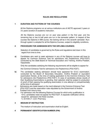 7
RULES AND REGULATIONS
1 DURATION AND PATTERN OF THE COURSES
All the Diploma programs run at various institutions are of AICTE approved 3 years or
3½ years duration of academic instruction.
All the Diploma courses are run on year wise pattern in the first year, and the
remaining two or two & half years are run in the semester pattern. In respect of few
courses like Diploma in BM course, the training will be in the seventh semester. Run-
through system is adopted for all the Diploma Courses, subject to eligibility conditions.
2 PROCEDURE FOR ADMISSION INTO THE DIPLOMA COURSES:
Selection of candidates is governed by the Rules and regulations laid down in this
regard from time to time.
a) Candidates who wish to seek admission in any of the Diploma courses will have to
appear for Common Entrance Test for admissions into Polytechnics (POLYCET)
conducted by the State Board of Technical Education and Training, Andhra Pradesh,
Vijayawada.
Only the candidates satisfying the following requirements will be eligible to appear for
the Common Entrance Test for admissions into Polytechnics (POLYCET).
b) The candidates seeking admission should have appeared for S.S.C examination,
conducted by the Board of Secondary Education, Andhra Pradesh or equivalent
examination thereto, at the time of making application to the Common Entrance Test
for admissions into Polytechnics (POLYCET). In case of candidates whose results of
their Qualifying Examinations is pending, their selection shall be subject to production
of proof of their passing the qualifying examination in one attempt or compartmentally
at the time of admission
c) Admissions are made based on the merit obtained in the Common Entrance Test
(POLYCET) and the reservation rules stipulated by the Government of Andhra
Pradesh from time to time.
d) For admission into the following Diploma Courses for which entry qualification is
10+2, candidates need not appear for POLYCET. A separate notification will be
issued for admission into these courses.
1). D.H.M.C.T. 2).D. Pharmacy
3 MEDIUM OF INSTRUCTION
The medium of instruction and examination shall be English.
4 PERMANENT IDENTIFICATION NUMBER (PIN)
 