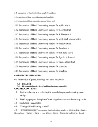 72
5.8 preparations of Hand embroidery sample French knots
5.9 preparation of Hand embroidery samples Lazy Daisy
5.10 preparation of Hand embroidery sample Mirror work
5.11 Preparation of Hand Embroidery sample for spider stitch
5.12 Preparation of Hand Embroidery sample for Rosette stitch
5.13 Preparation of Hand Embroidery sample for Ribbon stitch
5.14 Preparation of Hand Embroidery sample for seed stitch chamki stitch
5.15 Preparation of Hand Embroidery sample for shadow stitch
5.16 Preparation of Hand Embroidery sample for Bead work
5.17 Preparation of Hand Embroidery sample for fish bone stitch
5.18 Preparation of Hand Embroidery sample for Eye let hole stitch
5.19 Preparation of Hand Embroidery sample for magic chain stitch
5.20 Preparation of Hand Embroidery sample for cut work
5.21 Preparation of Hand Embroidery sample for couching
6.0 PRODUCT DEVELOPMENT-
6.1 Preparation of purse, handbag, hair band and pouch
7.0 PROJECT
7.1 Ornamentation of a dress/wallhanging/embroidery kit
COURSE CONTENTS
1.0 Sketch ,enlarging and reducing the design- Enlarging and reducing given
design
2.0 Smocking-prepare 3samples of smocking-diamond-canadian-honey comb
3.0 crocheting –lace, motifs
4.0 Tatting &Hand knitting – motifs
5.0 HAND EMBROIDERY - preparation Hand embroidery samples of -stem stitch- chain -
Herring bone - Feather - Satin - Long &Short - Cross - drawn thread work - French
 