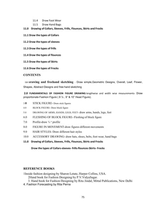 75
11.4 Draw Foot Wear
11.5 Draw Hand Bags
11.0 Drawing of Collars, Sleeves, Frills, Flounces, Skirts and Frocks
11.1 Draw the types of Collars
11.2 Draw the types of sleeves
11.3 Draw the types of frills
11.4 Draw the types of flounces
11.5 Draw the types of Skirts
11.6 Draw the types of Frocks
CONTENTS
1.0 Drawing and freehand sketching - Draw simple,Geometric Designs, Overall, Leaf, Flower,
Shapes, Abstract Designs and free hand sketching
2.0 FUNDAMENTALS OF FASHION FIGURE DRAWING-lengthwise and width wise measurements- Draw
proportionate Fashion Figure ( 8 ½ , 9‖ & 10‖ Head Figure).
3.0 STICK FIGURE- Draw stick figures
4.0 BLOCK FIGURE- Draw block figure
5.0 DRAWING OF ARMS, HANDS, LEGS, FEET- draw arms, hands, legs, feet
6.0 FLESHING OF BLOCK FIGURE- Fleshing of block figure
7.0 Profile-draw ¾ th
profile
8.0 FIGURE IN MOVEMENT-draw figures different movements
9.0 HAIR STYLES- Draw different hair styles
10.0 ACCESSORY DRAWING- draw hats, shoes, belts, foot wear, hand bags
11.0 Drawing of Collars, Sleeves, Frills, Flounces, Skirts and Frocks
Draw the types of Collars-sleeves- frills-flounces-Skirts- Frocks
REFERENCE BOOKS
1Inside fashion designing by Sharon Letate, Harper Collins, USA.
2Hand book for Fashion Designing by P.V.VidyaSagar.
3. Hand book for Fashion Designing by Ritu Jindal, Mittal Publications, New Delhi
4. Fashion Forecasting by Rita Perna
 