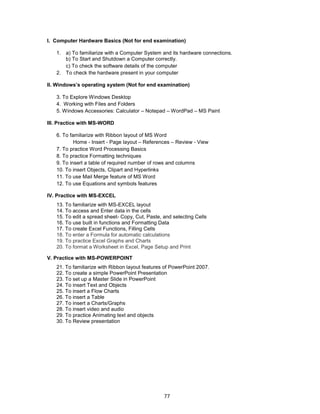 77
I. Computer Hardware Basics (Not for end examination)
1. a) To familiarize with a Computer System and its hardware connections.
b) To Start and Shutdown a Computer correctly.
c) To check the software details of the computer
2. To check the hardware present in your computer
II. Windows’s operating system (Not for end examination)
3. To Explore Windows Desktop
4. Working with Files and Folders
5. Windows Accessories: Calculator – Notepad – WordPad – MS Paint
III. Practice with MS-WORD
6. To familiarize with Ribbon layout of MS Word
Home - Insert - Page layout – References – Review - View
7. To practice Word Processing Basics
8. To practice Formatting techniques
9. To insert a table of required number of rows and columns
10. To insert Objects, Clipart and Hyperlinks
11. To use Mail Merge feature of MS Word
12. To use Equations and symbols features
IV. Practice with MS-EXCEL
13. To familiarize with MS-EXCEL layout
14. To access and Enter data in the cells
15. To edit a spread sheet- Copy, Cut, Paste, and selecting Cells
16. To use built in functions and Formatting Data
17. To create Excel Functions, Filling Cells
18. To enter a Formula for automatic calculations
19. To practice Excel Graphs and Charts
20. To format a Worksheet in Excel, Page Setup and Print
V. Practice with MS-POWERPOINT
21. To familiarize with Ribbon layout features of PowerPoint 2007.
22. To create a simple PowerPoint Presentation
23. To set up a Master Slide in PowerPoint
24. To insert Text and Objects
25. To insert a Flow Charts
26. To insert a Table
27. To insert a Charts/Graphs
28. To insert video and audio
29. To practice Animating text and objects
30. To Review presentation
 