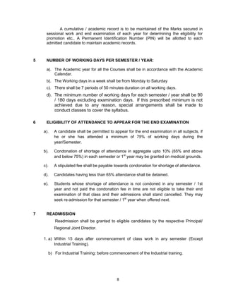 8
A cumulative / academic record is to be maintained of the Marks secured in
sessional work and end examination of each year for determining the eligibility for
promotion etc., A Permanent Identification Number (PIN) will be allotted to each
admitted candidate to maintain academic records.
5 NUMBER OF WORKING DAYS PER SEMESTER / YEAR:
a). The Academic year for all the Courses shall be in accordance with the Academic
Calendar.
b). The Working days in a week shall be from Monday to Saturday
c). There shall be 7 periods of 50 minutes duration on all working days.
d). The minimum number of working days for each semester / year shall be 90
/ 180 days excluding examination days. If this prescribed minimum is not
achieved due to any reason, special arrangements shall be made to
conduct classes to cover the syllabus.
6 ELIGIBILITY OF ATTENDANCE TO APPEAR FOR THE END EXAMINATION
a). A candidate shall be permitted to appear for the end examination in all subjects, if
he or she has attended a minimum of 75% of working days during the
year/Semester.
b). Condonation of shortage of attendance in aggregate upto 10% (65% and above
and below 75%) in each semester or 1st
year may be granted on medical grounds.
c). A stipulated fee shall be payable towards condonation for shortage of attendance.
d). Candidates having less than 65% attendance shall be detained.
e). Students whose shortage of attendance is not condoned in any semester / 1st
year and not paid the condonation fee in time are not eligible to take their end
examination of that class and their admissions shall stand cancelled. They may
seek re-admission for that semester / 1st
year when offered next.
7 READMISSION
Readmission shall be granted to eligible candidates by the respective Principal/
Regional Joint Director.
1. a) Within 15 days after commencement of class work in any semester (Except
Industrial Training).
b) For Industrial Training: before commencement of the Industrial training.
 