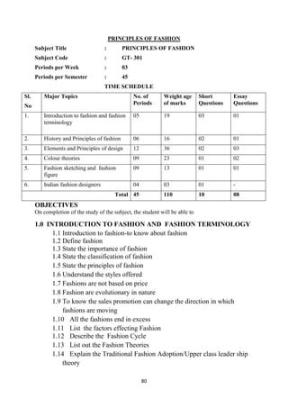 80
PRINCIPLES OF FASHION
Subject Title : PRINCIPLES OF FASHION
Subject Code : GT- 301
Periods per Week : 03
Periods per Semester : 45
TIME SCHEDULE
Sl.
No
Major Topics No. of
Periods
Weight age
of marks
Short
Questions
Essay
Questions
1. Introduction to fashion and fashion
terminology
05 19 03 01
2. History and Principles of fashion 06 16 02 01
3. Elements and Principles of design 12 36 02 03
4. Colour theories 09 23 01 02
5. Fashion sketching and fashion
figure
09 13 01 01
6. Indian fashion designers 04 03 01 -
Total 45 110 10 08
OBJECTIVES
On completion of the study of the subject, the student will be able to
1.0 INTRODUCTION TO FASHION AND FASHION TERMINOLOGY
1.1 Introduction to fashion-to know about fashion
1.2 Define fashion
1.3 State the importance of fashion
1.4 State the classification of fashion
1.5 State the principles of fashion
1.6 Understand the styles offered
1.7 Fashions are not based on price
1.8 Fashion are evolutionary in nature
1.9 To know the sales promotion can change the direction in which
fashions are moving
1.10 All the fashions end in excess
1.11 List the factors effecting Fashion
1.12 Describe the Fashion Cycle
1.13 List out the Fashion Theories
1.14 Explain the Traditional Fashion Adoption/Upper class leader ship
theory
 