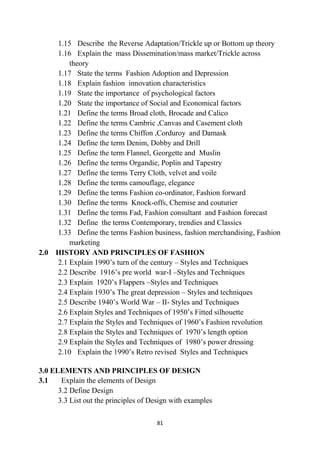 81
1.15 Describe the Reverse Adaptation/Trickle up or Bottom up theory
1.16 Explain the mass Dissemination/mass market/Trickle across
theory
1.17 State the terms Fashion Adoption and Depression
1.18 Explain fashion innovation characteristics
1.19 State the importance of psychological factors
1.20 State the importance of Social and Economical factors
1.21 Define the terms Broad cloth, Brocade and Calico
1.22 Define the terms Cambric ,Canvas and Casement cloth
1.23 Define the terms Chiffon ,Corduroy and Damask
1.24 Define the term Denim, Dobby and Drill
1.25 Define the term Flannel, Georgette and Muslin
1.26 Define the terms Organdie, Poplin and Tapestry
1.27 Define the terms Terry Cloth, velvet and voile
1.28 Define the terms camouflage, elegance
1.29 Define the terms Fashion co-ordinator, Fashion forward
1.30 Define the terms Knock-offs, Chemise and couturier
1.31 Define the terms Fad, Fashion consultant and Fashion forecast
1.32 Define the terms Contemporary, trendies and Classics
1.33 Define the terms Fashion business, fashion merchandising, Fashion
marketing
2.0 HISTORY AND PRINCIPLES OF FASHION
2.1 Explain 1990‘s turn of the century – Styles and Techniques
2.2 Describe 1916‘s pre world war-I –Styles and Techniques
2.3 Explain 1920‘s Flappers –Styles and Techniques
2.4 Explain 1930‘s The great depression – Styles and techniques
2.5 Describe 1940‘s World War – II- Styles and Techniques
2.6 Explain Styles and Techniques of 1950‘s Fitted silhouette
2.7 Explain the Styles and Techniques of 1960‘s Fashion revolution
2.8 Explain the Styles and Techniques of 1970‘s length option
2.9 Explain the Styles and Techniques of 1980‘s power dressing
2.10 Explain the 1990‘s Retro revised Styles and Techniques
3.0 ELEMENTS AND PRINCIPLES OF DESIGN
3.1 Explain the elements of Design
3.2 Define Design
3.3 List out the principles of Design with examples
 