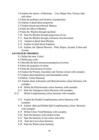 82
3.4 Explain the aspects of Harmony – Line, Shape, Size, Texture, Idea
and colour
3.5 State the problems and solutions of proportions
3.6 Explain in detail about proportion
3.7 Explain formal and informal Balance
3.8 State the effect of Rhythm
3.9 State the Rhythm through repetition
3.10 State the Rhythm through progression of size
3.11 State the Rhythm through continuous line movement
3.12 Explain in detail about Rhythm
3.13 Explain in detail about Emphasis
3.14 Explain the Optical Illusions – Print, Stripes, Accents, Colour and
Texture
4.0 COLOUR THEORIES
4.1 Define the term Colour
4.2 Define grey scale
4.3 Describe the three dimensions/properties of colour
4.4 State the properties of colour
4.5 State the classification of colour
4.6 Explain the Primary, Secondary and Tertiary colours with examples
4.7 Explain about Quaternary and intermediate colour
4.8 Define Colour Harmony
4.9 Explain about Achromatic and Monochromatic colour Harmony with
examples
4.10 Define the Polychromatic colour harmony with examples
4.11 State the Analogous colour Harmony with examples
4.12 Define Complementary colour harmony with examples
4.13 Explain the Double Complementary colour Harmony with
examples
4.14 Explain Split and Double Split Complementary colour Harmony
with examples
4.15 Define Colour Triad Harmony with examples
4.16 State the harmony with contrast in hue
4.17 State the harmony of one colour with white
4.18 State the Cool colour harmony
4.19 State the Warm colour harmony
 