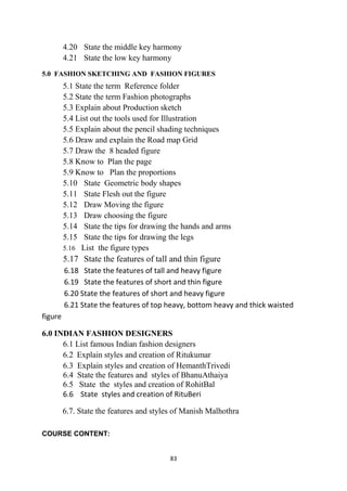 83
4.20 State the middle key harmony
4.21 State the low key harmony
5.0 FASHION SKETCHING AND FASHION FIGURES
5.1 State the term Reference folder
5.2 State the term Fashion photographs
5.3 Explain about Production sketch
5.4 List out the tools used for Illustration
5.5 Explain about the pencil shading techniques
5.6 Draw and explain the Road map Grid
5.7 Draw the 8 headed figure
5.8 Know to Plan the page
5.9 Know to Plan the proportions
5.10 State Geometric body shapes
5.11 State Flesh out the figure
5.12 Draw Moving the figure
5.13 Draw choosing the figure
5.14 State the tips for drawing the hands and arms
5.15 State the tips for drawing the legs
5.16 List the figure types
5.17 State the features of tall and thin figure
6.18 State the features of tall and heavy figure
6.19 State the features of short and thin figure
6.20 State the features of short and heavy figure
6.21 State the features of top heavy, bottom heavy and thick waisted
figure
6.0 INDIAN FASHION DESIGNERS
6.1 List famous Indian fashion designers
6.2 Explain styles and creation of Ritukumar
6.3 Explain styles and creation of HemanthTrivedi
6.4 State the features and styles of BhanuAthaiya
6.5 State the styles and creation of RohitBal
6.6 State styles and creation of RituBeri
6.7. State the features and styles of Manish Malhothra
COURSE CONTENT:
 