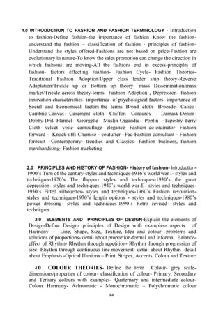 84
1.0 INTRODUCTION TO FASHION AND FASHION TERMINOLOGY - Introduction
to fashion-Define fashion-the importance of fashion Know the fashion-
understand the fashion – classification of fashion - principles of fashion-
Understand the styles offered-Fashions are not based on price-Fashion are
evolutionary in nature-To know the sales promotion can change the direction in
which fashions are moving-All the fashions end in excess-principles of
fashion- factors effecting Fashion- Fashion Cycle- Fashion Theories-
Traditional Fashion Adoption/Upper class leader ship theory-Reverse
Adaptation/Trickle up or Bottom up theory- mass Dissemination/mass
market/Trickle across theory-terms Fashion Adoption , Depression- fashion
innovation characteristics- importance of psychological factors- importance of
Social and Economical factors-the terms Broad cloth- Brocade- Calico-
Cambric-Canvas- Casement cloth- Chiffon -Corduroy – Damask-Denim-
Dobby-Drill-Flannel- Georgette- Muslin-Organdie- Poplin –Tapestry-Terry
Cloth- velvet- voile- camouflage- elegance- Fashion co-ordinator- Fashion
forward - Knock-offs-Chemise - couturier –Fad-Fashion consultant - Fashion
forecast –Contemporary- trendies and Classics- Fashion business, fashion
merchandising- Fashion marketing
2.0 PRINCIPLES AND HISTORY OF FASHION- History of fashion- Introduction-
1900‘s Turn of the century-styles and techniques-1916‘s world war I- styles and
techniques-1920‘s The flapper- styles and techniques-1930‘s the great
depression- styles and techniques-1940‘s world war-II- styles and techniques-
1950‘s Fitted silhouettes- styles and techniques-1960‘s Fashion revolution-
styles and techniques-1970‘s length options - styles and techniques-1980‘s
power dressing- styles and techniques-1990‘s Retro revised- styles and
techniques
3.0 ELEMENTS AND PRINCIPLES OF DESIGN-Explain the elements of
Design-Define Design- principles of Design with examples- aspects of
Harmony – Line, Shape, Size, Texture, Idea and colour -problems and
solutions of proportions- detail about proportion-formal and informal Balance-
effect of Rhythm- Rhythm through repetition- Rhythm through progression of
size- Rhythm through continuous line movement- detail about Rhythm -detail
about Emphasis -Optical Illusions – Print, Stripes, Accents, Colour and Texture
4.0 COLOUR THEORIES- Define the term Colour- grey scale-
dimensions/properties of colour- classification of colour- Primary, Secondary
and Tertiary colours with examples- Quaternary and intermediate colour-
Colour Harmony- Achromatic - Monochromatic – Polychromatic colour
 