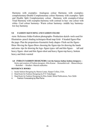 85
Harmony with examples- Analogous colour Harmony with examples-
complementary-Double Complementary colour Harmony with examples- Split
and Double Split Complementary colour Harmony with examples-Colour
Triad Harmony with examples-harmony with contrast in hue- one colour with
white- Cool colour harmony- Warm colour harmony- middle key harmony-
low key harmony
5.0 FASHION SKETCHING AND FASHION FIGURE
-term Reference folder-Fashion photographs- Production sketch- tools used for
Illustration- pencil shading techniques-Road map Grid- 8 headed figure-Plan
the page- Plan the proportions-Geometric body shapes- Flesh out the figure-
Draw Moving the figure-Draw choosing the figure-tips for drawing the hands
and arms- tips for drawing the legs- figure types- tall and thin figure- tall and
heavy figure- short and thin figure-short and heavy figure-top heavy, bottom
heavy and thick waisted
6.0 INDIAN FASHION DESIGNERS- List the famous Indian fashion designers- -
Styles and creation of Fashion designers -Ritu Kumar – Hemanthtrivedi – BhanuAthaiya
– RohitBal –– RituBeri- Manish malhothra
REFERENCE BOOKS
1. Inside fashion Designing by Sharon Letate, Harper Collins, USA.
2. Hand book for Fashion Designing by P.V.VidyaSagar.
3. Hand book for Fashion Designing by Ritu Jindal, Mittal Publications, New Delhi
4. Fashion Forecasting by Rita Perna
 