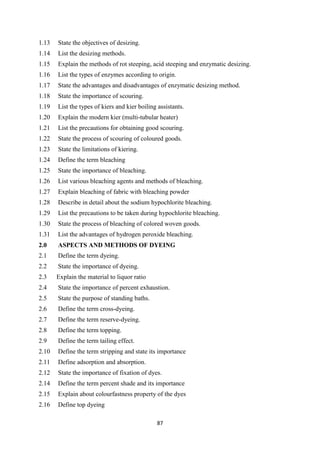 87
1.13 State the objectives of desizing.
1.14 List the desizing methods.
1.15 Explain the methods of rot steeping, acid steeping and enzymatic desizing.
1.16 List the types of enzymes according to origin.
1.17 State the advantages and disadvantages of enzymatic desizing method.
1.18 State the importance of scouring.
1.19 List the types of kiers and kier boiling assistants.
1.20 Explain the modern kier (multi-tubular heater)
1.21 List the precautions for obtaining good scouring.
1.22 State the process of scouring of coloured goods.
1.23 State the limitations of kiering.
1.24 Define the term bleaching
1.25 State the importance of bleaching.
1.26 List various bleaching agents and methods of bleaching.
1.27 Explain bleaching of fabric with bleaching powder
1.28 Describe in detail about the sodium hypochlorite bleaching.
1.29 List the precautions to be taken during hypochlorite bleaching.
1.30 State the process of bleaching of colored woven goods.
1.31 List the advantages of hydrogen peroxide bleaching.
2.0 ASPECTS AND METHODS OF DYEING
2.1 Define the term dyeing.
2.2 State the importance of dyeing.
2.3 Explain the material to liquor ratio
2.4 State the importance of percent exhaustion.
2.5 State the purpose of standing baths.
2.6 Define the term cross-dyeing.
2.7 Define the term reserve-dyeing.
2.8 Define the term topping.
2.9 Define the term tailing effect.
2.10 Define the term stripping and state its importance
2.11 Define adsorption and absorption.
2.12 State the importance of fixation of dyes.
2.14 Define the term percent shade and its importance
2.15 Explain about colourfastness property of the dyes
2.16 Define top dyeing
 