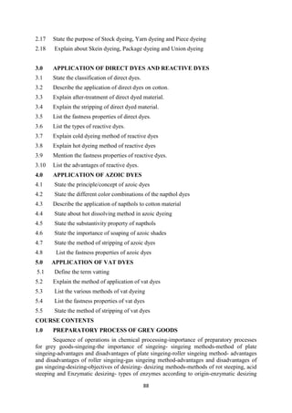 88
2.17 State the purpose of Stock dyeing, Yarn dyeing and Piece dyeing
2.18 Explain about Skein dyeing, Package dyeing and Union dyeing
3.0 APPLICATION OF DIRECT DYES AND REACTIVE DYES
3.1 State the classification of direct dyes.
3.2 Describe the application of direct dyes on cotton.
3.3 Explain after-treatment of direct dyed material.
3.4 Explain the stripping of direct dyed material.
3.5 List the fastness properties of direct dyes.
3.6 List the types of reactive dyes.
3.7 Explain cold dyeing method of reactive dyes
3.8 Explain hot dyeing method of reactive dyes
3.9 Mention the fastness properties of reactive dyes.
3.10 List the advantages of reactive dyes.
4.0 APPLICATION OF AZOIC DYES
4.1 State the principle/concept of azoic dyes
4.2 State the different color combinations of the napthol dyes
4.3 Describe the application of napthols to cotton material
4.4 State about hot dissolving method in azoic dyeing
4.5 State the substantivity property of napthols
4.6 State the importance of soaping of azoic shades
4.7 State the method of stripping of azoic dyes
4.8 List the fastness properties of azoic dyes
5.0 APPLICATION OF VAT DYES
5.1 Define the term vatting
5.2 Explain the method of application of vat dyes
5.3 List the various methods of vat dyeing
5.4 List the fastness properties of vat dyes
5.5 State the method of stripping of vat dyes
COURSE CONTENTS
1.0 PREPARATORY PROCESS OF GREY GOODS
Sequence of operations in chemical processing-importance of preparatory processes
for grey goods-singeing-the importance of singeing- singeing methods-method of plate
singeing-advantages and disadvantages of plate singeing-roller singeing method- advantages
and disadvantages of roller singeing-gas singeing method-advantages and disadvantages of
gas singeing-desizing-objectives of desizing- desizing methods-methods of rot steeping, acid
steeping and Enzymatic desizing- types of enzymes according to origin-enzymatic desizing
 