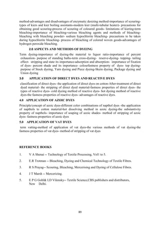 89
method-advantages and disadvantages of enzymatic desizing method-importance of scouring-
types of kiers and kier boiling assistants-modern kier (multi-tubular heater)- precautions for
obtaining good scouring-process of scouring of coloured goods- limitations of kiering-term
bleaching-importance of bleaching-various bleaching agents and methods of bleaching-
bleaching with bleaching powder- sodium hypochlorite bleaching- precautions to be taken
during hypochlorite bleaching- process of bleaching of colored woven goods-advantages of
hydrogen peroxide bleaching.
2.0 ASPECTS AND METHODS OF DYEING
Term dyeing-importance of dyeing-the material to liquor ratio-importance of percent
exhaustion- purpose of standing baths-term cross-dyeing- reserve-dyeing- topping- tailing
effect- stripping and state its importance-adsorption and absorption- importance of fixation
of dyes- percent shade and its importance- colourfastness property of dyes- top dyeing-
purpose of Stock dyeing, Yarn dyeing and Piece dyeing-Skein dyeing, Package dyeing and
Union dyeing
3.0 APPLICATION OF DIRECT DYES AND REACTIVE DYES
classification of direct dyes- the application of direct dyes on cotton-After-treatment of direct
dyed material- the stripping of direct dyed material-fastness properties of direct dyes- the
types of reactive dyes- cold dyeing method of reactive dyes- hot dyeing method of reactive
dyes-the fastness properties of reactive dyes- advantages of reactive dyes.
4.0 APPLICATION OF AZOIC DYES
Principle/concept of azoic dyes-different color combinations of napthol dyes -the application
of napthols to cotton material-hot dissolving method in azoic dyeing-the substantivity
property of napthols- importance of soaping of azoic shades- method of stripping of azoic
dyes- fastness properties of azoic dyes
5.0 APPLICATION OF VAT DYES
term vatting-method of application of vat dyes-the various methods of vat dyeing-the
fastness properties of vat dyes- method of stripping of vat dyes
REFERENCE BOOKS
1. V A Shenai -- Technology of Textile Processing, Vol1 to 5.
2. E.R Trotman -- Bleaching, Dyeing and Chemical Technology of Textile Fibres.
3. R S Prayag-- Scouring, Bleaching, Mercerising and Dyeing of Cellulose Fibres.
4. J T Marsh -- Mercerizing.
5. E P G Gohl& LD Vilensky-- Textile Science,CBS publishers and distributors,
New Delhi.
 