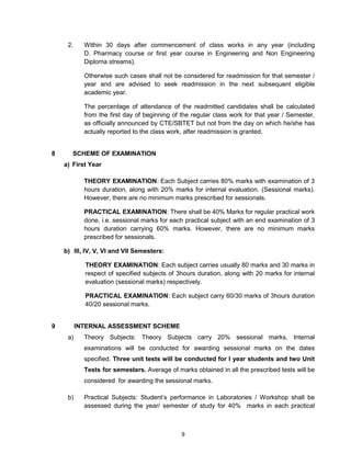 9
2. Within 30 days after commencement of class works in any year (including
D. Pharmacy course or first year course in Engineering and Non Engineering
Diploma streams).
Otherwise such cases shall not be considered for readmission for that semester /
year and are advised to seek readmission in the next subsequent eligible
academic year.
The percentage of attendance of the readmitted candidates shall be calculated
from the first day of beginning of the regular class work for that year / Semester,
as officially announced by CTE/SBTET but not from the day on which he/she has
actually reported to the class work, after readmission is granted.
8 SCHEME OF EXAMINATION
a) First Year
THEORY EXAMINATION: Each Subject carries 80% marks with examination of 3
hours duration, along with 20% marks for internal evaluation. (Sessional marks).
However, there are no minimum marks prescribed for sessionals.
PRACTICAL EXAMINATION: There shall be 40% Marks for regular practical work
done, i.e. sessional marks for each practical subject with an end examination of 3
hours duration carrying 60% marks. However, there are no minimum marks
prescribed for sessionals.
b) III, IV, V, VI and VII Semesters:
THEORY EXAMINATION: Each subject carries usually 80 marks and 30 marks in
respect of specified subjects of 3hours duration, along with 20 marks for internal
evaluation (sessional marks) respectively.
PRACTICAL EXAMINATION: Each subject carry 60/30 marks of 3hours duration
40/20 sessional marks.
9 INTERNAL ASSESSMENT SCHEME
a) Theory Subjects: Theory Subjects carry 20% sessional marks, Internal
examinations will be conducted for awarding sessional marks on the dates
specified. Three unit tests will be conducted for I year students and two Unit
Tests for semesters. Average of marks obtained in all the prescribed tests will be
considered for awarding the sessional marks.
b) Practical Subjects: Student‘s performance in Laboratories / Workshop shall be
assessed during the year/ semester of study for 40% marks in each practical
 