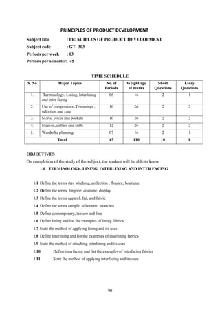 90
PRINCIPLES OF PRODUCT DEVELOPMENT
Subject title : PRINCIPLES OF PRODUCT DEVELOPMENT
Subject code : GT- 303
Periods per week : 03
Periods per semester: 45
TIME SCHEDULE
S. No Major Topics No. of
Periods
Weight age
of marks
Short
Questions
Essay
Questions
1. Terminology, Lining, Interlining
and inter facing
06 16 2 1
2. Use of components ,Trimmings ,
selection and care
10 26 2 2
3. Skirts, yokes and pockets 10 26 2 2
4. Sleeves, collars and cuffs 12 26 2 2
5. Wardrobe planning 07 16 2 1
Total 45 110 10 8
OBJECTIVES
On completion of the study of the subject, the student will be able to know
1.0 TERMINOLOGY, LINING, INTERLINING AND INTER FACING
1.1 Define the terms stay stitching, collection , flounce, boutique
1.2 Define the terms lingerie, costume, display
1.3 Define the terms apparel, fad, and fabric
1.4 Define the terms sample, silhouette, swatches
1.5 Define contemporary, texture and line
1.6 Define lining and list the examples of lining fabrics
1.7 State the method of applying lining and its uses
1.8 Define interlining and list the examples of interlining fabrics
1.9 State the method of attaching interlining and its uses
1.10 Define interfacing and list the examples of interfacing fabrics
1.11 State the method of applying interfacing and its uses
 