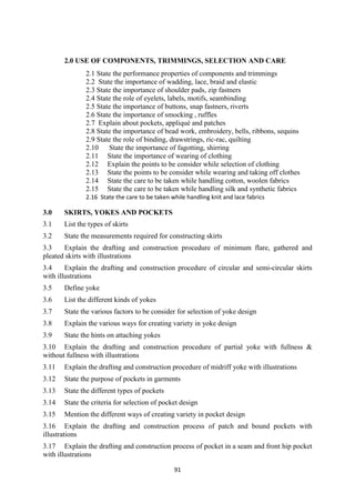 91
2.0 USE OF COMPONENTS, TRIMMINGS, SELECTION AND CARE
2.1 State the performance properties of components and trimmings
2.2 State the importance of wadding, lace, braid and elastic
2.3 State the importance of shoulder pads, zip fastners
2.4 State the role of eyelets, labels, motifs, seambinding
2.5 State the importance of buttons, snap fastners, riverts
2.6 State the importance of smocking , ruffles
2.7 Explain about pockets, appliqué and patches
2.8 State the importance of bead work, embroidery, bells, ribbons, sequins
2.9 State the role of binding, drawstrings, ric-rac, quilting
2.10 State the importance of fagotting, shirring
2.11 State the importance of wearing of clothing
2.12 Explain the points to be consider while selection of clothing
2.13 State the points to be consider while wearing and taking off clothes
2.14 State the care to be taken while handling cotton, woolen fabrics
2.15 State the care to be taken while handling silk and synthetic fabrics
2.16 State the care to be taken while handling knit and lace fabrics
3.0 SKIRTS, YOKES AND POCKETS
3.1 List the types of skirts
3.2 State the measurements required for constructing skirts
3.3 Explain the drafting and construction procedure of minimum flare, gathered and
pleated skirts with illustrations
3.4 Explain the drafting and construction procedure of circular and semi-circular skirts
with illustrations
3.5 Define yoke
3.6 List the different kinds of yokes
3.7 State the various factors to be consider for selection of yoke design
3.8 Explain the various ways for creating variety in yoke design
3.9 State the hints on attaching yokes
3.10 Explain the drafting and construction procedure of partial yoke with fullness &
without fullness with illustrations
3.11 Explain the drafting and construction procedure of midriff yoke with illustrations
3.12 State the purpose of pockets in garments
3.13 State the different types of pockets
3.14 State the criteria for selection of pocket design
3.15 Mention the different ways of creating variety in pocket design
3.16 Explain the drafting and construction process of patch and bound pockets with
illustrations
3.17 Explain the drafting and construction process of pocket in a seam and front hip pocket
with illustrations
 