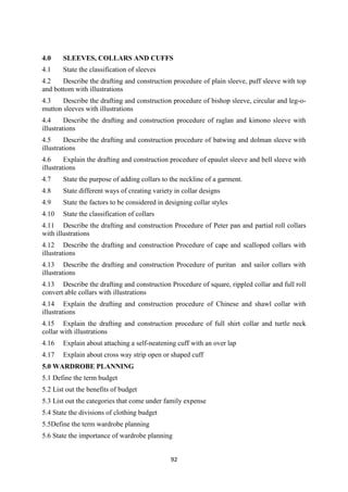 92
4.0 SLEEVES, COLLARS AND CUFFS
4.1 State the classification of sleeves
4.2 Describe the drafting and construction procedure of plain sleeve, puff sleeve with top
and bottom with illustrations
4.3 Describe the drafting and construction procedure of bishop sleeve, circular and leg-o-
mutton sleeves with illustrations
4.4 Describe the drafting and construction procedure of raglan and kimono sleeve with
illustrations
4.5 Describe the drafting and construction procedure of batwing and dolman sleeve with
illustrations
4.6 Explain the drafting and construction procedure of epaulet sleeve and bell sleeve with
illustrations
4.7 State the purpose of adding collars to the neckline of a garment.
4.8 State different ways of creating variety in collar designs
4.9 State the factors to be considered in designing collar styles
4.10 State the classification of collars
4.11 Describe the drafting and construction Procedure of Peter pan and partial roll collars
with illustrations
4.12 Describe the drafting and construction Procedure of cape and scalloped collars with
illustrations
4.13 Describe the drafting and construction Procedure of puritan and sailor collars with
illustrations
4.13 Describe the drafting and construction Procedure of square, rippled collar and full roll
convert able collars with illustrations
4.14 Explain the drafting and construction procedure of Chinese and shawl collar with
illustrations
4.15 Explain the drafting and construction procedure of full shirt collar and turtle neck
collar with illustrations
4.16 Explain about attaching a self-neatening cuff with an over lap
4.17 Explain about cross way strip open or shaped cuff
5.0 WARDROBE PLANNING
5.1 Define the term budget
5.2 List out the benefits of budget
5.3 List out the categories that come under family expense
5.4 State the divisions of clothing budget
5.5Define the term wardrobe planning
5.6 State the importance of wardrobe planning
 