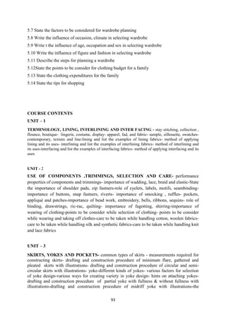 93
5.7 State the factors to be considered for wardrobe planning
5.8 Write the influence of occasion, climate in selecting wardrobe
5.9 Write t the influence of age, occupation and sex in selecting wardrobe
5.10 Write the influence of figure and fashion in selecting wardrobe
5.11 Describe the steps for planning a wardrobe
5.12State the points to be consider for clothing budget for a family
5.13 State the clothing expenditures for the family
5.14 State the tips for shopping
COURSE CONTENTS
UNIT – 1
TERMINOLOGY, LINING, INTERLINING AND INTER FACING - stay stitching, collection ,
flounce, boutique- lingerie, costume, display- apparel, fad, and fabric- sample, silhouette, swatches-
contemporary, texture and line-lining and list the examples of lining fabrics- method of applying
lining and its uses- interlining and list the examples of interlining fabrics- method of interlining and
its uses-interfacing and list the examples of interfacing fabrics- method of applying interfacing and its
uses
UNIT - 2
USE OF COMPONENTS ,TRIMMINGS, SELECTION AND CARE- performance
properties of components and trimmings- importance of wadding, lace, braid and elastic-State
the importance of shoulder pads, zip fastners-role of eyelets, labels, motifs, seambinding-
importance of buttons, snap fastners, riverts- importance of smocking , ruffles- pockets,
appliqué and patches-importance of bead work, embroidery, bells, ribbons, sequins- role of
binding, drawstrings, ric-rac, quilting- importance of fagotting, shirring-importance of
wearing of clothing-points to be consider while selection of clothing- points to be consider
while wearing and taking off clothes-care to be taken while handling cotton, woolen fabrics-
care to be taken while handling silk and synthetic fabrics-care to be taken while handling knit
and lace fabrics
UNIT – 3
SKIRTS, YOKES AND POCKETS- common types of skirts - measurements required for
constructing skirts- drafting and construction procedure of minimum flare, gathered and
pleated skirts with illustrations- drafting and construction procedure of circular and semi-
circular skirts with illustrations- yoke-different kinds of yokes- various factors for selection
of yoke design-various ways for creating variety in yoke design- hints on attaching yokes-
drafting and construction procedure of partial yoke with fullness & without fullness with
illustrations-drafting and construction procedure of midriff yoke with illustrations-the
 