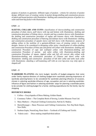 94
purpose of pockets in garments- different types of pockets - criteria for selection of pocket
design- different ways of creating variety in pocket design-drafting and construction process
of patch and bound pockets with illustrations- drafting and construction process of pocket in a
seam and front hip pocket with illustrations
UNIT – 4
SLEEVES, COLLARS AND CUFFS- classification of sleeves-drafting and construction
procedure of plain sleeve, puff sleeve with top and bottom with illustrations- drafting and
construction procedure of bishop sleeve, circular and leg-o-mutton sleeves with illustrations-
the drafting and construction procedure of raglan and kimono sleeve with illustrations-
drafting and construction procedure of batwing and dolman sleeve with illustrations- drafting
and construction procedure of epaulet sleeve and bell sleeve with illustrations- purpose of
adding collars to the neckline of a garment-different ways of creating variety in collar
designs- factors to be considered in designing collar styles- classification of collars-drafting
and construction Procedure of Peter pan and partial roll collars with illustrations- drafting and
construction Procedure of cape and scalloped collars with illustrations-drafting and
construction Procedure of puritan and sailor collars with illustrations-drafting and
construction Procedure of square, rippled collar and full roll convert able collars with
illustrations-drafting and construction procedure of Chinese and shawl collar with
illustrations- drafting and construction procedure of full shirt collar and turtle neck collar
with illustrations- attaching a self-neatening cuff with an over lap-cross way strip open or
shaped cuff
UNIT – 5
WARDROBE PLANNING -the term budget- benefits of budget-categories that come
under family expense-divisions of clothing budget-term wardrobe planning-importance of
wardrobe planning-factors to be considered for wardrobe planning-influence of occasion,
climate in selecting wardrobe-influence of age, occupation and sex in selecting wardrobe-
influence of figure and fashion in selecting wardrobe- steps for planning a wardrobe-points
to be consider for clothing budget for a family -clothing expenditures for the family -tips for
shopping
REFERENCE BOOKS
1. Collins -- Encyclopedia of Dress Making, Golden Hands.
2. Constance Talbot -- The Complete Book of Sewing, London Museum Trust Ltd.
3. Mary Mathews -- Practical Clothing Construction, PartI & II, Madras.
4. SherieDoongaji -- Basic Processes and Clothing Construction, New Raj Book Depot,
New Delhi.
5. Sushma Gupta, NeeruGarg, Renu Saini -- Textbook of Clothing and Textile.
6. Valerie cock - Dress making simplified-third edition
 
