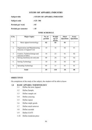 95
STUDY OF APPAREL INDUSTRY
Subject title : STUDY OF APPAREL INDUSTRY
Subject code : GT- 304
Periods per week : 03
Periods per semester : 45
TIME SCHEDULE
S.No. Major Topics No. of
periods
Weight
age of
marks
Short
Questions
Essay
Questions
1. Basic apparel terminology 02 03 01 -
2. Organization and Manufacturing
Structure of Apparel Unit
10 16 02 01
3. Creative, Technical design and
selection of fabric
10 23 01 02
4. Sewing machinery & work aids 08 29 03 02
5.. Sewing Technology 10 26 02 02
6. Spreading Technology 05 13 01 01
Total 45 110 10 08
OBJECTIVES
On completion of the study of the subject, the student will be able to know
1.0 BASIC APPAREL TERMINOLOGY
1.1 Define the term Apparel
1.2 Define Sample
1.3 Define sample cut
1.4 Define sourcing
1.5 Define repeat
1.6 Define staple goods
1.7 Define stock turnover
1.8 Define seconds
1.9 Define GATT
1.10 Define moderate price
 