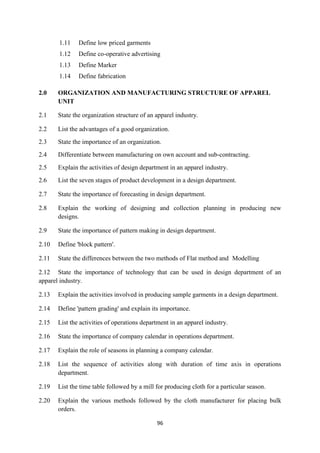 96
1.11 Define low priced garments
1.12 Define co-operative advertising
1.13 Define Marker
1.14 Define fabrication
2.0 ORGANIZATION AND MANUFACTURING STRUCTURE OF APPAREL
UNIT
2.1 State the organization structure of an apparel industry.
2.2 List the advantages of a good organization.
2.3 State the importance of an organization.
2.4 Differentiate between manufacturing on own account and sub-contracting.
2.5 Explain the activities of design department in an apparel industry.
2.6 List the seven stages of product development in a design department.
2.7 State the importance of forecasting in design department.
2.8 Explain the working of designing and collection planning in producing new
designs.
2.9 State the importance of pattern making in design department.
2.10 Define 'block pattern'.
2.11 State the differences between the two methods of Flat method and Modelling
2.12 State the importance of technology that can be used in design department of an
apparel industry.
2.13 Explain the activities involved in producing sample garments in a design department.
2.14 Define 'pattern grading' and explain its importance.
2.15 List the activities of operations department in an apparel industry.
2.16 State the importance of company calendar in operations department.
2.17 Explain the role of seasons in planning a company calendar.
2.18 List the sequence of activities along with duration of time axis in operations
department.
2.19 List the time table followed by a mill for producing cloth for a particular season.
2.20 Explain the various methods followed by the cloth manufacturer for placing bulk
orders.
 
