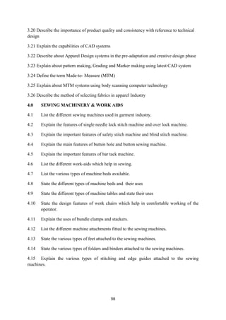 98
3.20 Describe the importance of product quality and consistency with reference to technical
design
3.21 Explain the capabilities of CAD systems
3.22 Describe about Apparel Design systems in the pre-adaptation and creative design phase
3.23 Explain about pattern making, Grading and Marker making using latest CAD system
3.24 Define the term Made-to- Measure (MTM)
3.25 Explain about MTM systems using body scanning computer technology
3.26 Describe the method of selecting fabrics in apparel Industry
4.0 SEWING MACHINERY & WORK AIDS
4.1 List the different sewing machines used in garment industry.
4.2 Explain the features of single needle lock stitch machine and over lock machine.
4.3 Explain the important features of safety stitch machine and blind stitch machine.
4.4 Explain the main features of button hole and button sewing machine.
4.5 Explain the important features of bar tack machine.
4.6 List the different work-aids which help in sewing.
4.7 List the various types of machine beds available.
4.8 State the different types of machine beds and their uses
4.9 State the different types of machine tables and state their uses
4.10 State the design features of work chairs which help in comfortable working of the
operator.
4.11 Explain the uses of bundle clamps and stackers.
4.12 List the different machine attachments fitted to the sewing machines.
4.13 State the various types of feet attached to the sewing machines.
4.14 State the various types of folders and binders attached to the sewing machines.
4.15 Explain the various types of stitching and edge guides attached to the sewing
machines.
 
