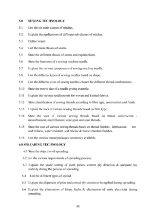 99
5.0 SEWING TECHNOLOGY
5.1 List the six main classes of stitches.
5.2 Explain the applications of different sub-classes of stitches.
5.3 Define 'seam'.
5.4 List the main classes of seams.
5.5 State the different classes of seams and explain them.
5.6 State the functions of a sewing machine needle.
5.7 Explain the various components of sewing machine needle.
5.8 List the different types of sewing needles based on shape.
5.9 List the different sizes of sewing needles chosen for different thread combinations.
5.10 State the metric size of a needle giving example.
5.11 Explain the various needle points for woven and knitted fabrics.
5.12 State classification of sewing threads according to fibre type, construction and finish.
5.13 Explain the uses of various sewing threads based on fibre type.
5.14 State the uses of various sewing threads based on thread construction -
monofilament, multifilament, core spun and spun threads.
5.15 State the uses of various sewing threads based on thread finishes - lubrication, rot
and mildew, water resistant, soil release & flame retardant finishes.
5.16 List the various thread packages commonly available.
6.0 SPREADING TECHNOLOGY
6.1 State the objective of spreading.
6.2 List the various requirements of spreading process.
6.3 Explain the shade sorting of cloth pieces, correct ply direction & adequate lay
stability during the process of spreading.
6.4 List the different types of spread.
6.5 Explain the alignment of plies and correct ply tension to be applied during spreading.
6.6 Explain the elimination of fabric faults & elimination of static electricity during
spreading.
 