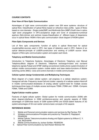 166
COURSE CONTENTS
Over View of Fibre Optic Communication
Advantages of Light wave communication system over EM wave systems- structure of
optical fibre- Classification of optical fibres based on refractive index profile- types of fibres
based on core diameter - Single mode(SMF) and Multimode fibre (MMF)-Snell‘s law in optics
-light wave propagation in OFC-acceptance angle and Cone of acceptance-numerical
aperture (NA)-intrinsic and extrinsic losses-Classification of different types of dispersions
occur in optical fibres- WDM in fibre optic communication- block diagram of WDM system
Fibre Optic Components and Devices
List of fibre optic components- function of splice in optical fibres-need for optical
coupler/splitter-sources used in OFC- two types of detectors used in OFC- feature of an
optical detector-principle of LASER-construction and working of LASER source- block
diagram of fibre optic communication system and explain each block.
Telephony and Mobile Communication
Introduction to Telephone Systems- Advantages of Electronic Telephony over Manual
Telephony-Block diagram of Electronic Telephone exchange-In-band and out-band
telephone signals-Pulsed and DTMF dialling-conventional mobile phone system-Evolution of
cellular mobile communication system- mobile station and base station-functions of Mobile
switching centre (MSC)- voice and control channels in mobile communication
Cellular system design fundamentals and Multiplexing Techniques
Block diagram of a basic cellular system- call progress in a cellular telephone system-
hexagonal cell site- Frequency reuse-Cell and cluster- capacity of a cellular system-Hand-off
in mobile communication-drawbacks of analog cellular system-need for multiple access
techniques-three types of multiple access techniques TDMA ,FDMA and CDMA -Compare
FDMA, TDMA and CDMA
Digital Cellular mobile system
Features of digital cellular system- Global system for mobile communication (GSM) with
block diagram-interfaces in GSM architecture-service and security aspects of GSM-
advantages of GSM-draw backs of GSM system-GPRS and EDGE-salient features of 3G
system-advantages of 3G over earlier versions-basic concepts of 4G aspects
REFERENCE BOOKS
1. Mobile and Personal communication sytems and services by Raj Pandya, PHI
2. Wireless communications-Principles and practice by Theodore S. Rappaport,
PEARSON
3. Mobile Cellular Telecommunications-Analog and Digital systems by Willium C. Y.
Lee, McGrawHill
4. Mobile Communications by Jochen Schiller, PEARSON
5. Optical Fiber Communications by Gerd Keiser McGraw Hill
 