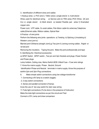 3.. Identification of different wires and cables
1.Hookup wires a. PVC wire b. Teflon wires c.single strand d. multi strand
Wires used for electrical wiring a) Service wire b) TRS wires /PVC Wires (Al and
Cu) c) .single strand d) Multi strand e) twisted Flexible pair wires f) Enameled
copper wire
Power cord, UTP cable, Co axial cables, Flat ribbon cable for antennas,Telephone
cable,Ethernet cable, Ribbon cables, Optical fiber
4.Practice of wire joints
Perform the following wire joints operations a) Twisting b) Splicing c) Insulating d)
Western union joint e)
Married joint f) Britania (straight Joint) g) Tee joint h) Joining running cables ,Pigtail or
rat tail joint
Removing the insulation, Taping the joint, Make the joint professionally and tape
6. Identifying the Electrical accessories
a) SPST Switch ,SPDT switch , Two pin and 3pin Sockets and plugs ,Power Socket
and Power plugs
Lamp holders, Ceiling rose, Mains Switch,MCB ,Kitkat Fuse – Fuse wire ratings
7. Know the mains supply Phase ,Neutral ,Ground
Identification Phase and Neutral terminals in mains supply, Know the purpose of
earthin 2pin and 3pin Plug connections
8. Make simple switch connections using low voltage transformer
1. Connecting a 6V lamp to a switch (toggle)
2. 2 way switch connections
3. Series and parallel connection of lamps
know the use of two way switch for stair case wiring
11.Tube light connections (To be done in the presence of Instructor)
Make the tube light connections as per the circuit and Test
Connect a CFL Lamp and draw comparison
 