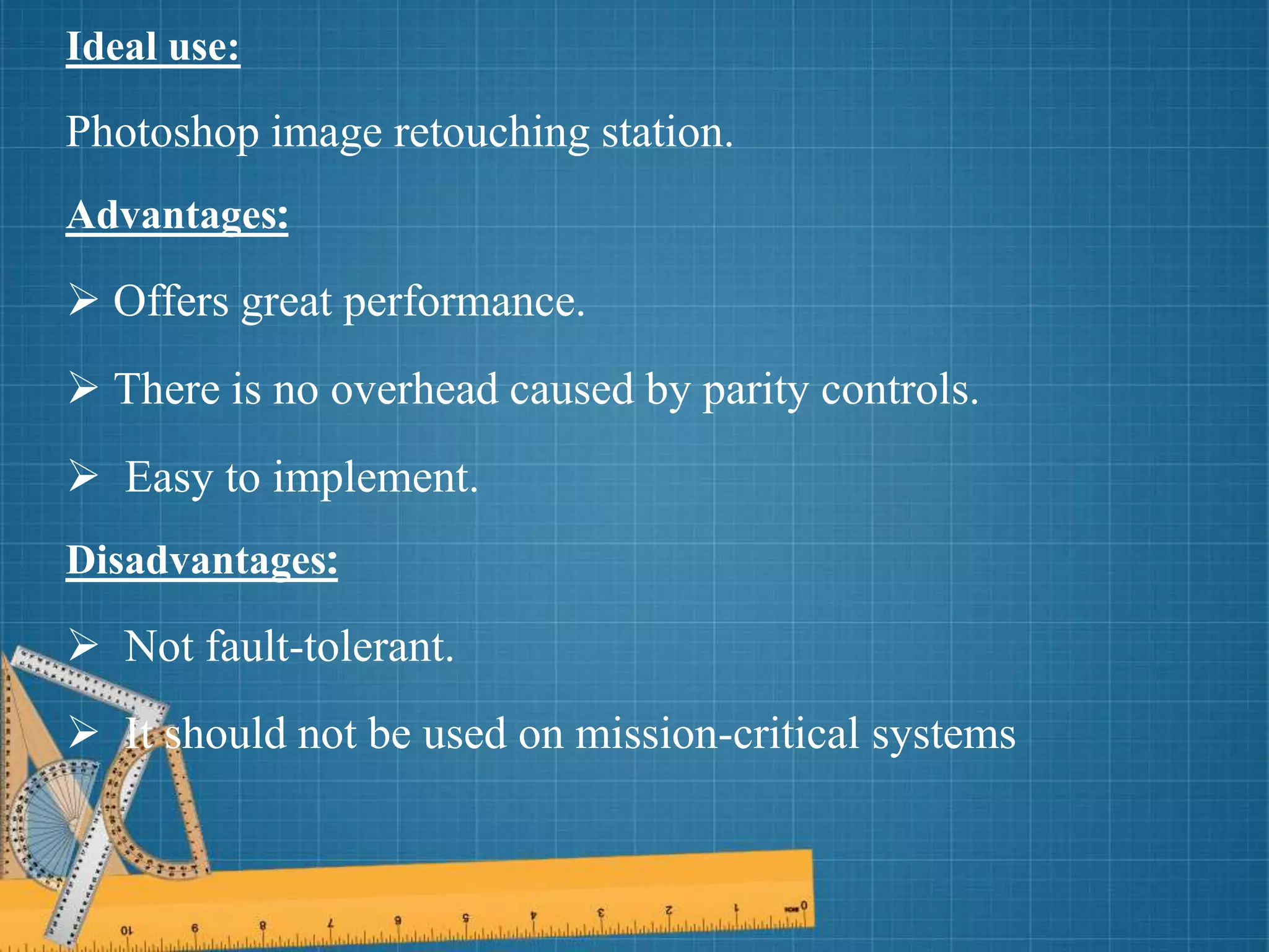 Ideal use:
Photoshop image retouching station.
Advantages:
 Offers great performance.
 There is no overhead caused by parity controls.
 Easy to implement.
Disadvantages:
 Not fault-tolerant.
 It should not be used on mission-critical systems
 