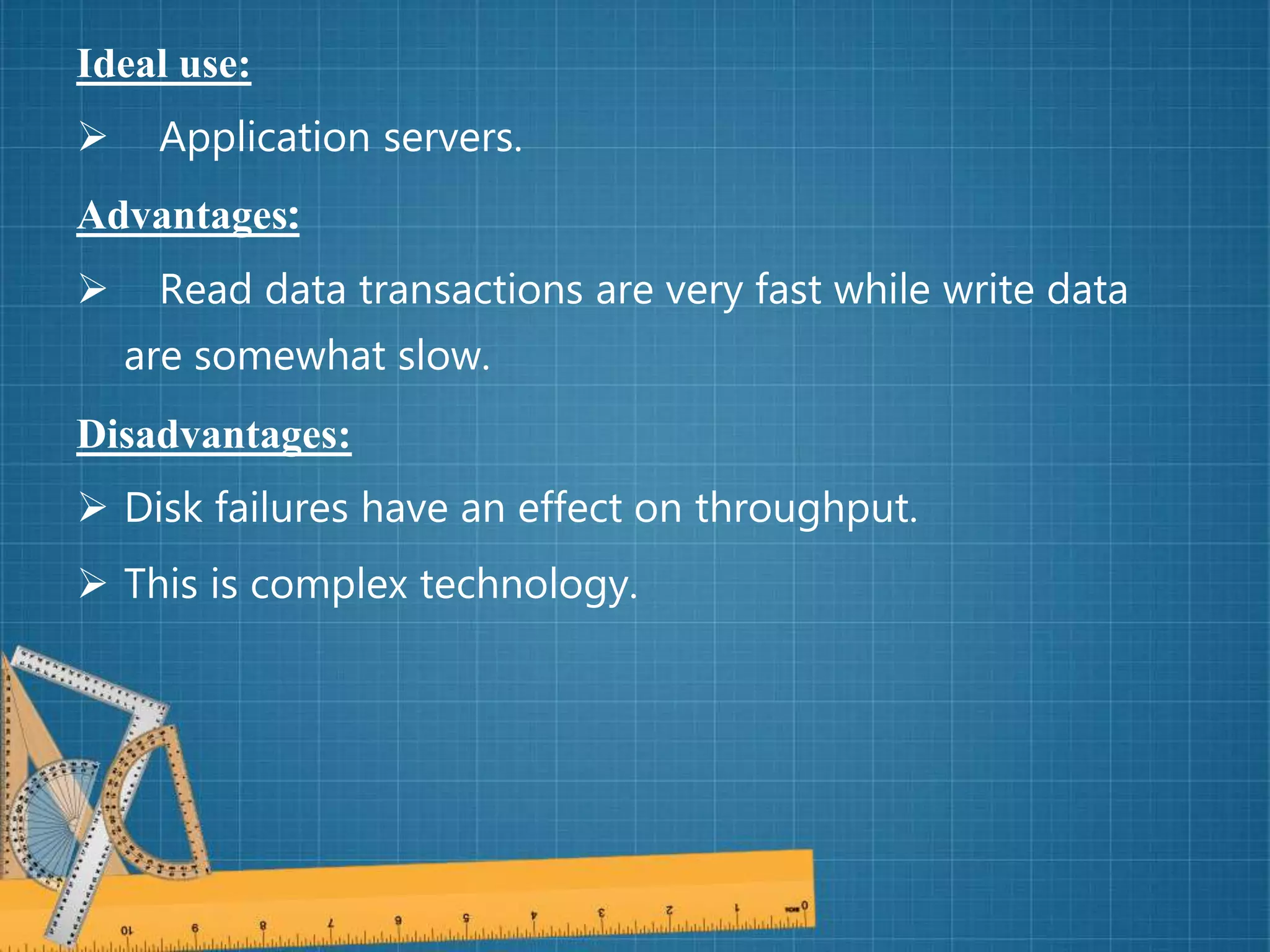 Ideal use:
 Application servers.
Advantages:
 Read data transactions are very fast while write data
are somewhat slow.
Disadvantages:
 Disk failures have an effect on throughput.
 This is complex technology.
 