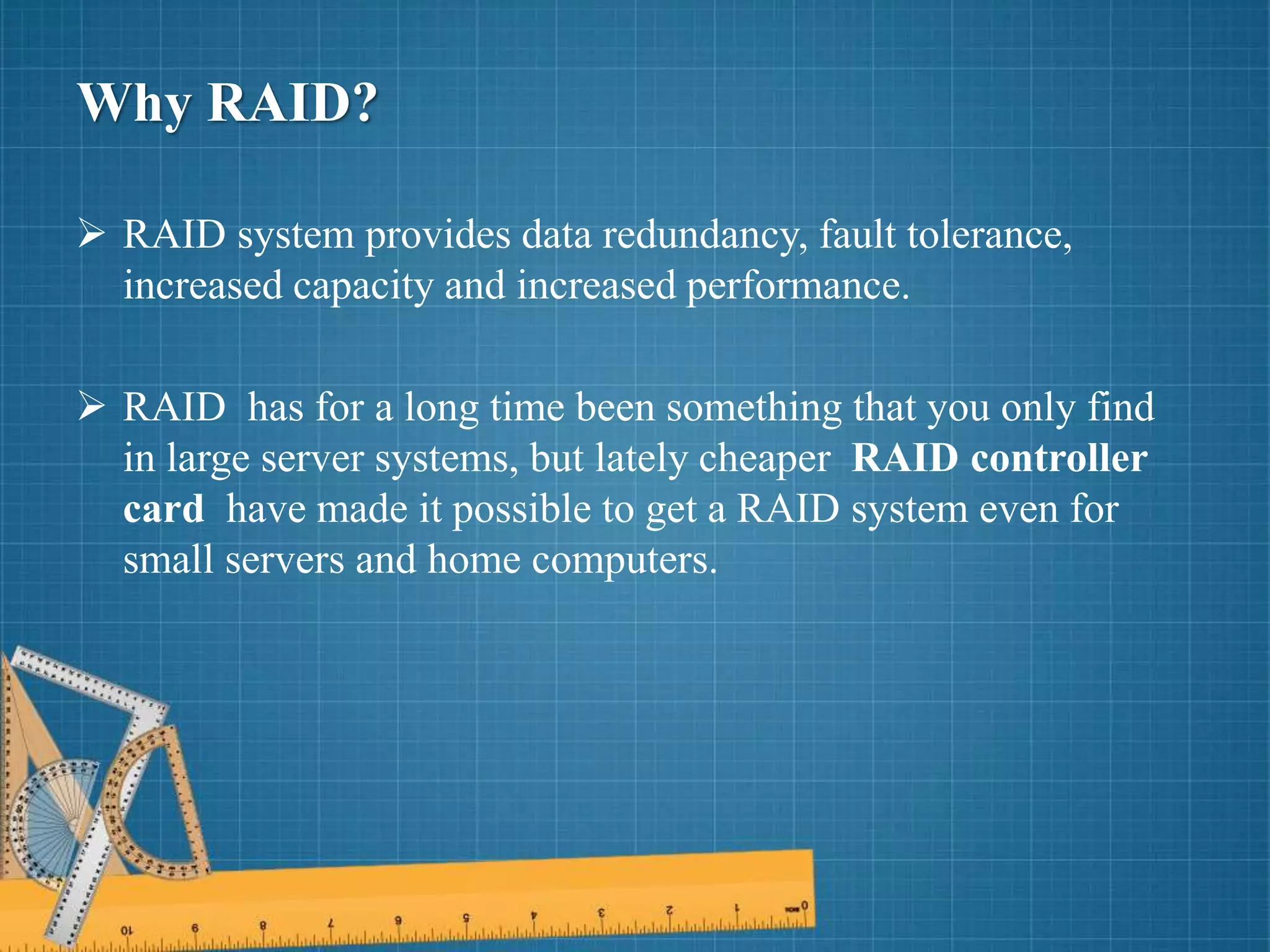 Why RAID?
 RAID system provides data redundancy, fault tolerance,
increased capacity and increased performance.
 RAID has for a long time been something that you only find
in large server systems, but lately cheaper RAID controller
card have made it possible to get a RAID system even for
small servers and home computers.
 