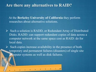Are there any alternatives to RAID?
At the Berkeley University of California they perform
researches about alternative solutions.
 Such a solution is RADD, or Redundant Array of Distributed
Disks. RADD: can support redundant copies of data across a
computer network at the same space cost as RAID: do for
local data.
 Such copies increase availability in the presence of both
temporary and permanent failures (disasters) of single site
computer systems as well as disk failures.
 