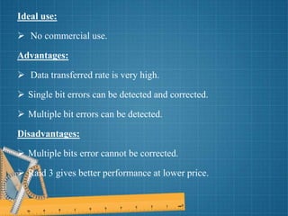 Ideal use:
 No commercial use.
Advantages:
 Data transferred rate is very high.
 Single bit errors can be detected and corrected.
 Multiple bit errors can be detected.
Disadvantages:
 Multiple bits error cannot be corrected.
 Raid 3 gives better performance at lower price.
 