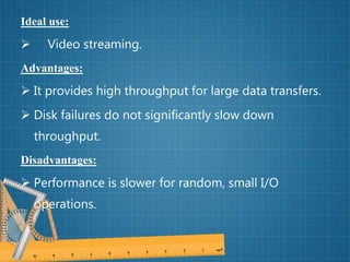 Ideal use:
 Video streaming.
Advantages:
 It provides high throughput for large data transfers.
 Disk failures do not significantly slow down
throughput.
Disadvantages:
 Performance is slower for random, small I/O
operations.
 