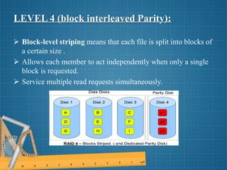 LEVEL 4 (block interleaved Parity):
 Block-level striping means that each file is split into blocks of
a certain size .
 Allows each member to act independently when only a single
block is requested.
 Service multiple read requests simultaneously.
 