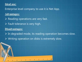 Ideal use:
Enterprise level company to use it is Net App.
Advantages:
 Reading operations are very fast.
 Fault tolerance is very high.
Disadvantages:
 In degraded mode, its reading operation becomes slow.
 Writing operation on disks is extremely slow.
 