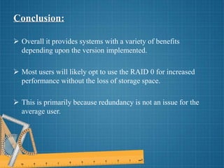 Conclusion:
 Overall it provides systems with a variety of benefits
depending upon the version implemented.
 Most users will likely opt to use the RAID 0 for increased
performance without the loss of storage space.
 This is primarily because redundancy is not an issue for the
average user.
 
