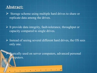 Abstract:
 Storage scheme using multiple hard drives to share or
replicate data among the drives.
 It provide data integrity, fault-tolerance, throughput or
capacity compared to single drives.
 Instead of seeing several different hard drives, the OS sees
only one.
 Typically used on server computers, advanced personal
computers.
 