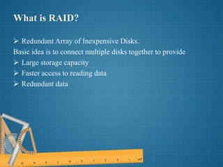 What is RAID?
 Redundant Array of Inexpensive Disks.
Basic idea is to connect multiple disks together to provide
 Large storage capacity
 Faster access to reading data
 Redundant data
 
