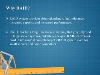 Why RAID?
 RAID system provides data redundancy, fault tolerance,
increased capacity and increased performance.
 RAID has for a long time been something that you only find
in large server systems, but lately cheaper RAID controller
card have made it possible to get a RAID system even for
small servers and home computers.
 