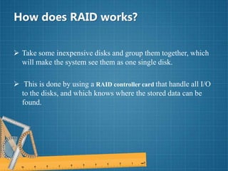 How does RAID works?
 Take some inexpensive disks and group them together, which
will make the system see them as one single disk.
 This is done by using a RAID controller card that handle all I/O
to the disks, and which knows where the stored data can be
found.
 