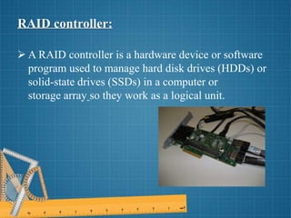 RAID controller:
 A RAID controller is a hardware device or software
program used to manage hard disk drives (HDDs) or
solid-state drives (SSDs) in a computer or
storage array so they work as a logical unit.
 