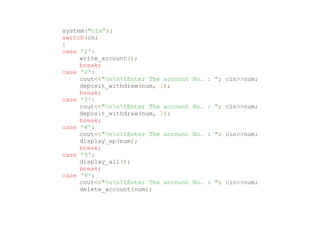 system("cls");
switch(ch)
{
case '1':
write_account();
break;
case '2':
cout<<"nntEnter The account No. : "; cin>>num;
deposit_withdraw(num, 1);
break;
case '3':
cout<<"nntEnter The account No. : "; cin>>num;
deposit_withdraw(num, 2);
break;
case '4':
cout<<"nntEnter The account No. : "; cin>>num;
display_sp(num);
break;
case '5':
display_all();
break;
case '6':
cout<<"nntEnter The account No. : "; cin>>num;
delete_account(num);
 