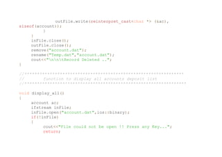 outFile.write(reinterpret_cast<char *> (&ac),
sizeof(account));
}
}
inFile.close();
outFile.close();
remove("account.dat");
rename("Temp.dat","account.dat");
cout<<"nntRecord Deleted ..";
}
//***************************************************************
// function to display all accounts deposit list
//****************************************************************
void display_all()
{
account ac;
ifstream inFile;
inFile.open("account.dat",ios::binary);
if(!inFile)
{
cout<<"File could not be open !! Press any Key...";
return;
 